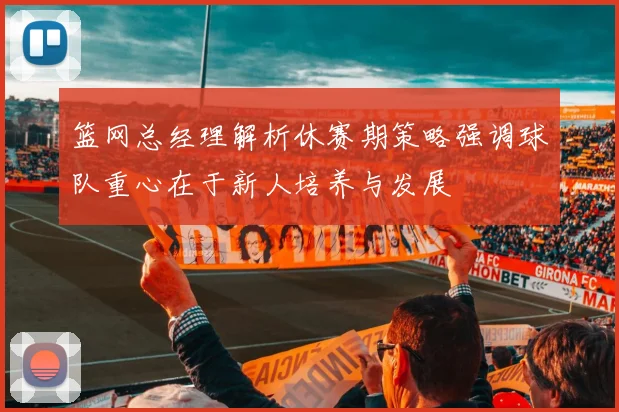 篮网总经理解析休赛期策略强调球队重心在于新人培养与发展