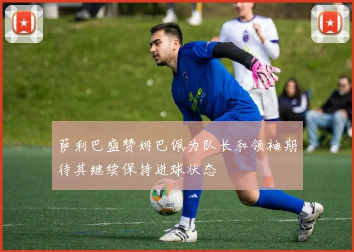 萨利巴盛赞姆巴佩为队长和领袖期待其继续保持进球状态