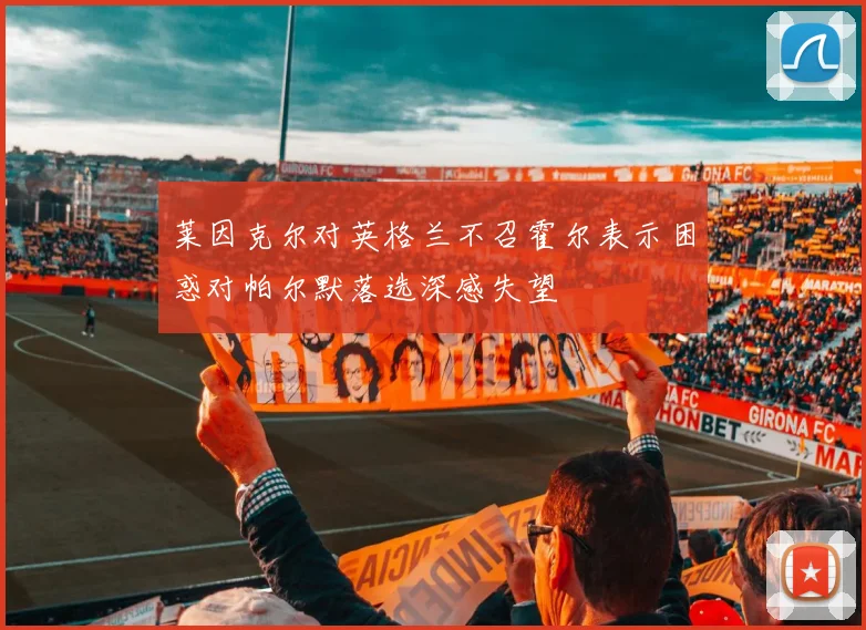 莱因克尔对英格兰不召霍尔表示困惑对帕尔默落选深感失望
