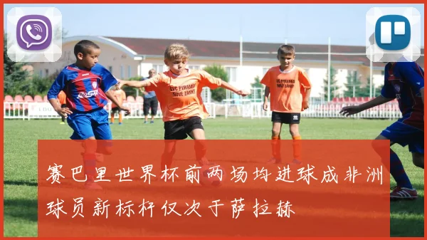赛巴里世界杯前两场均进球成非洲球员新标杆仅次于萨拉赫