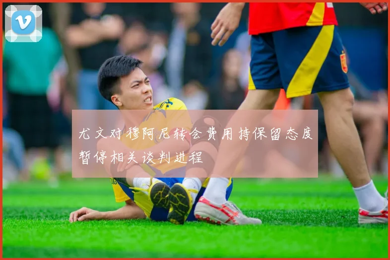尤文对穆阿尼转会费用持保留态度暂停相关谈判进程