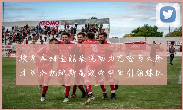 埃奇库姆全能表现助力巴哈马大胜牙买加凯琼斯高效命中率引领球队胜利