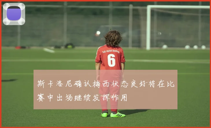 斯卡洛尼确认梅西状态良好将在比赛中出场继续发挥作用