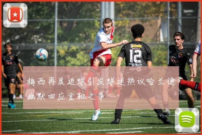 梅西再度进球引发球迷热议哈兰德幽默回应金靴之争