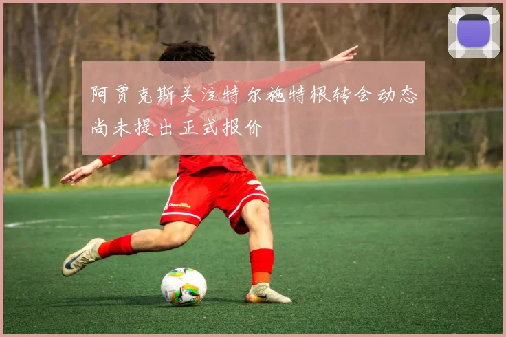 阿贾克斯关注特尔施特根转会动态尚未提出正式报价