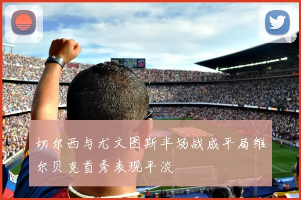 切尔西与尤文图斯半场战成平局维尔贝克首秀表现平淡