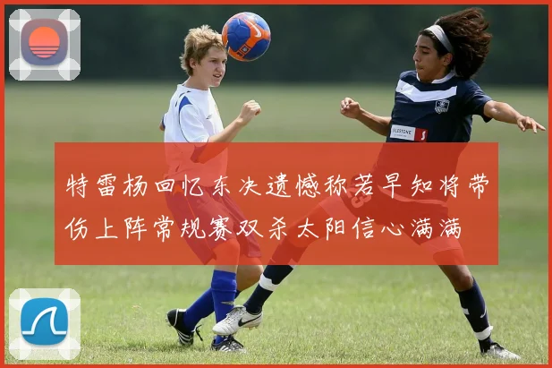 特雷杨回忆东决遗憾称若早知将带伤上阵常规赛双杀太阳信心满满