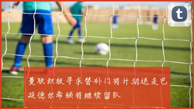曼联积极寻求替补门将计划送走巴延德尔希顿将继续留队