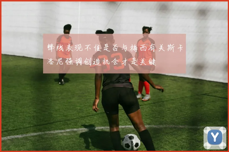 锋线表现不佳是否与梅西有关斯卡洛尼强调创造机会才是关键