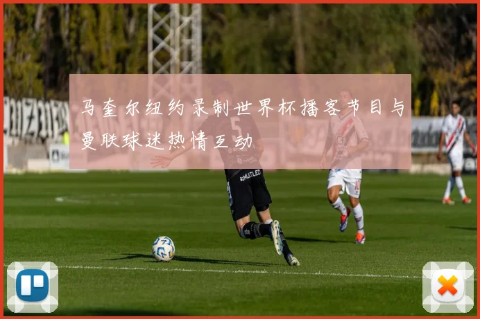 马奎尔纽约录制世界杯播客节目与曼联球迷热情互动