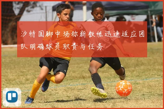 沙特国脚中场称新教练迅速适应团队明确球员职责与任务
